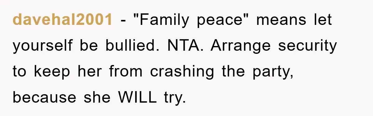davehal2001 − "Family peace" means let yourself be bullied. NTA. Arrange security to keep her from crashing the party, because she WILL try.