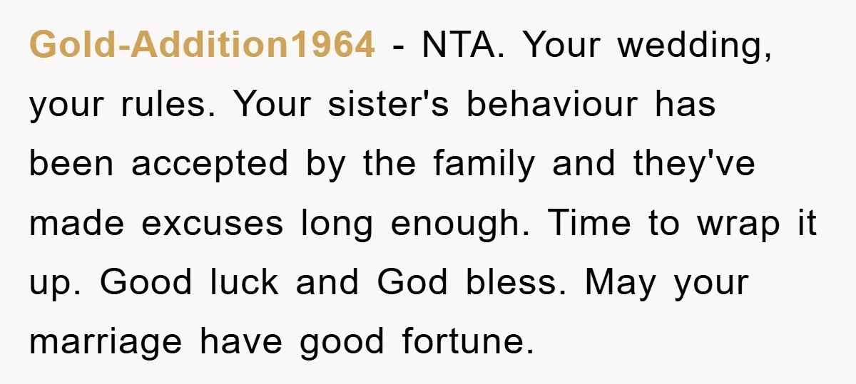 Gold-Addition1964 − NTA. Your wedding, your rules. Your sister's behaviour has been accepted by the family and they've made excuses long enough. Time to wrap it up. Good luck and...