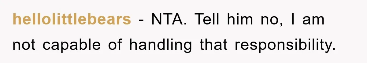 hellolittlebears − NTA. Tell him no, I am not capable of handling that responsibility.