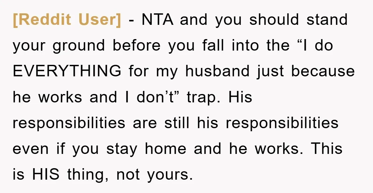 [Reddit User] − NTA and you should stand your ground before you fall into the “I do EVERYTHING for my husband just because he works and I don’t” trap. His...