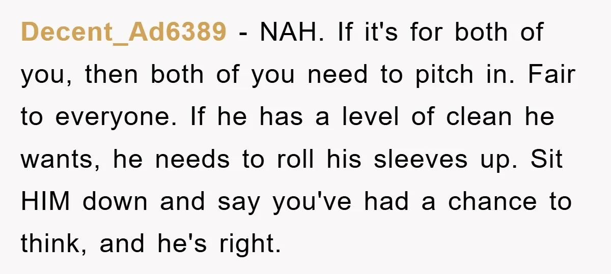 Decent_Ad6389 − NAH. If it's for both of you, then both of you need to pitch in. Fair to everyone. If he has a level of clean he wants, he...