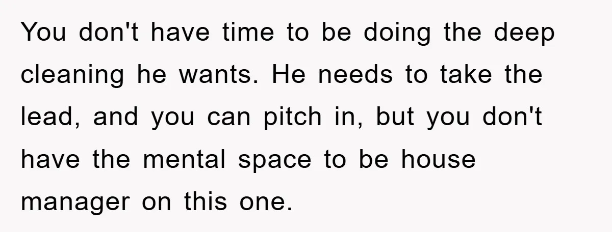 You don't have time to be doing the deep cleaning he wants. He needs to take the lead, and you can pitch in, but you don't have the mental space...