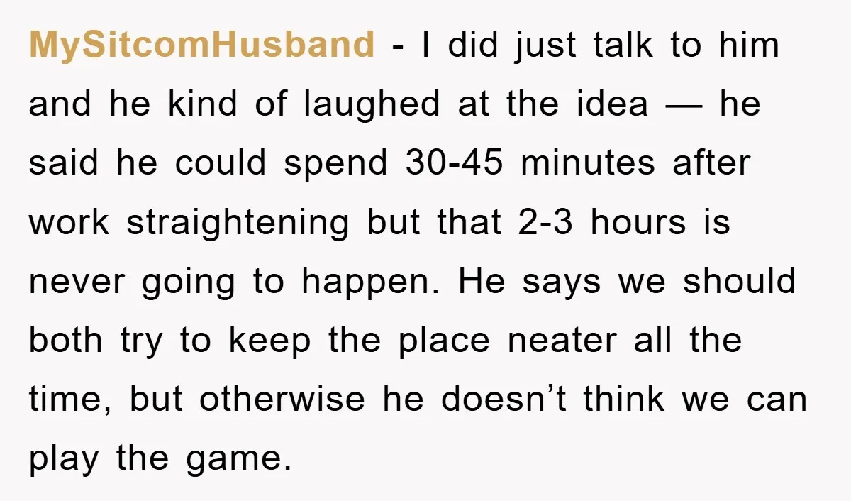 MySitcomHusband − I did just talk to him and he kind of laughed at the idea — he said he could spend 30-45 minutes after work straightening but that 2-3...