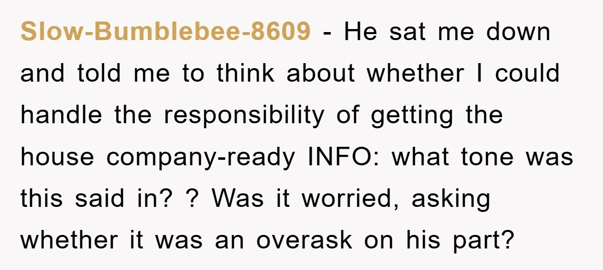 Slow-Bumblebee-8609 − He sat me down and told me to think about whether I could handle the responsibility of getting the house company-ready INFO: what tone was this said in?...