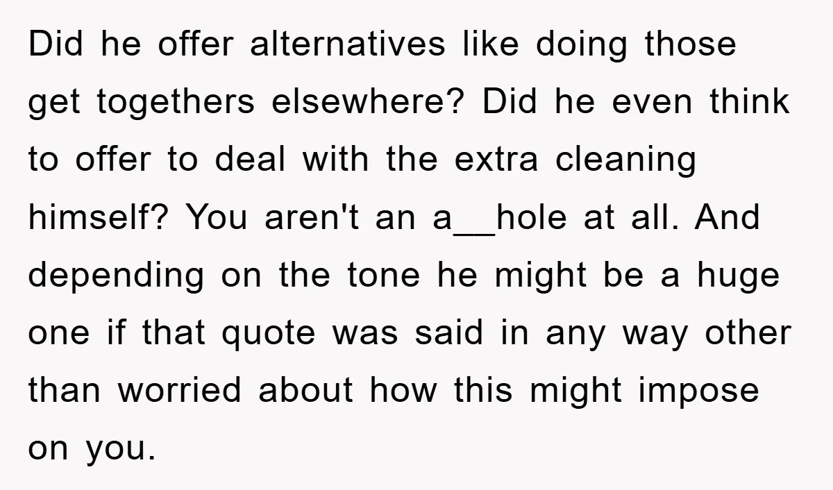 Did he offer alternatives like doing those get togethers elsewhere? Did he even think to offer to deal with the extra cleaning himself? You aren't an a__hole at all. And...