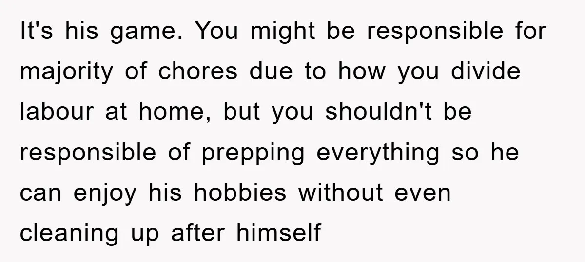 It's his game. You might be responsible for majority of chores due to how you divide labour at home, but you shouldn't be responsible of prepping everything so he can...
