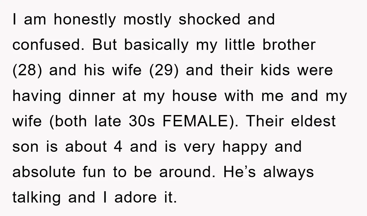 I am honestly mostly shocked and confused. But basically my little brother (28) and his wife (29) and their kids were having dinner at my house with me and my...