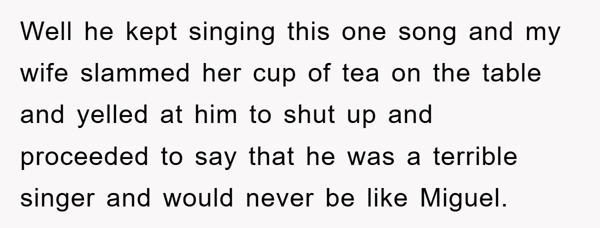 Well he kept singing this one song and my wife slammed her cup of tea on the table and yelled at him to shut up and proceeded to say that...