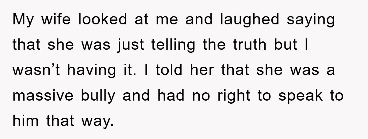 My wife looked at me and laughed saying that she was just telling the truth but I wasn’t having it. I told her that she was a massive bully and...