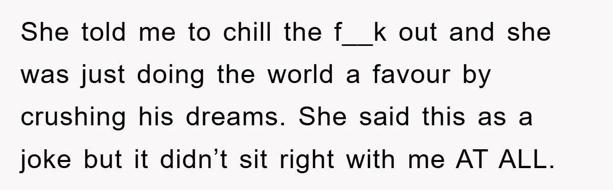 She told me to chill the f__k out and she was just doing the world a favour by crushing his dreams. She said this as a joke but it didn’t...