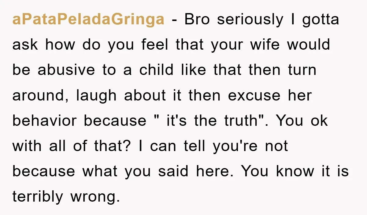 aPataPeladaGringa − Bro seriously I gotta ask how do you feel that your wife would be abusive to a child like that then turn around, laugh about it then excuse...