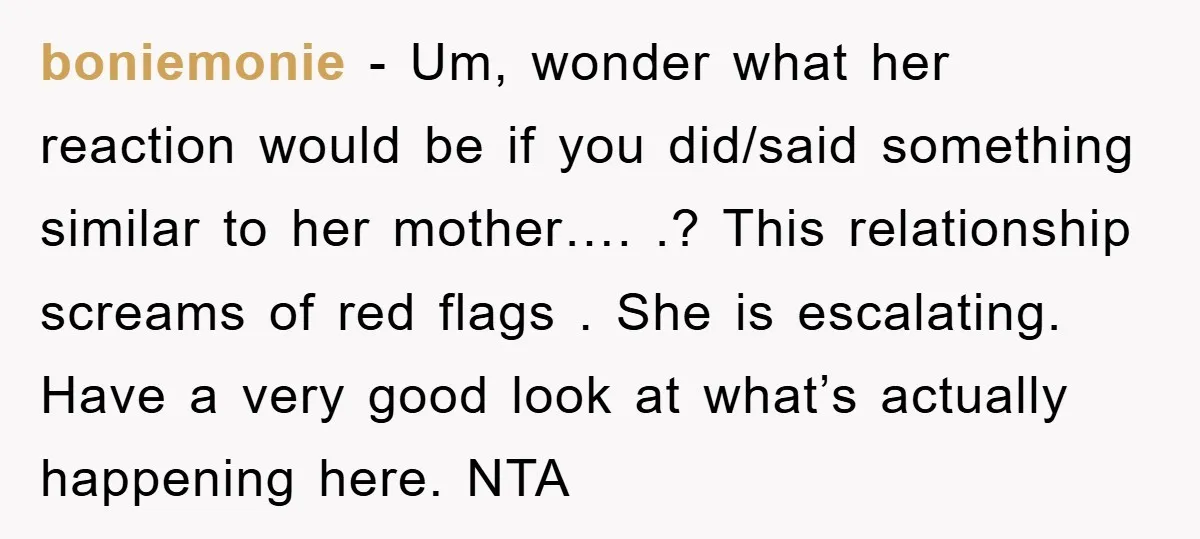 boniemonie − Um, wonder what her reaction would be if you did/said something similar to her mother…. .? This relationship screams of red flags . She is escalating. Have a...