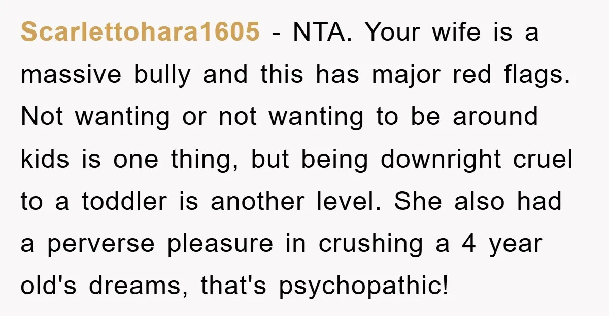 Scarlettohara1605 − NTA. Your wife is a massive bully and this has major red flags. Not wanting or not wanting to be around kids is one thing, but being downright...