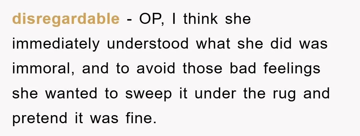disregardable − OP, I think she immediately understood what she did was immoral, and to avoid those bad feelings she wanted to sweep it under the rug and pretend it...