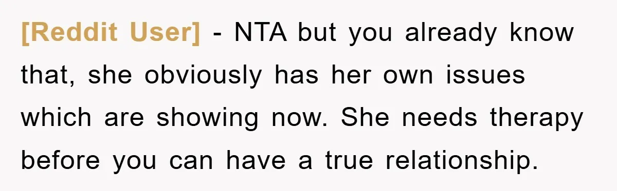 [Reddit User] − NTA but you already know that, she obviously has her own issues which are showing now. She needs therapy before you can have a true relationship.