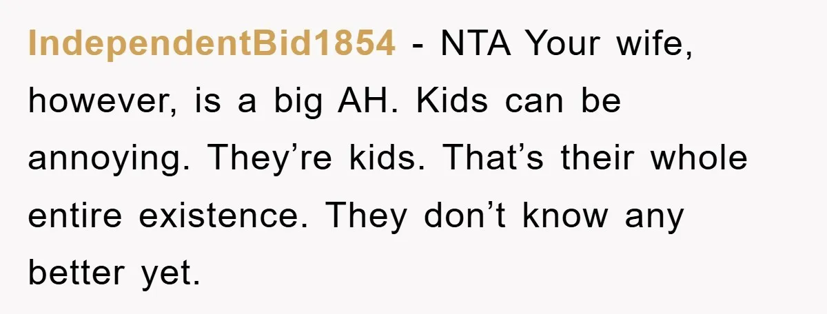 IndependentBid1854 − NTA Your wife, however, is a big AH. Kids can be annoying. They’re kids. That’s their whole entire existence. They don’t know any better yet.