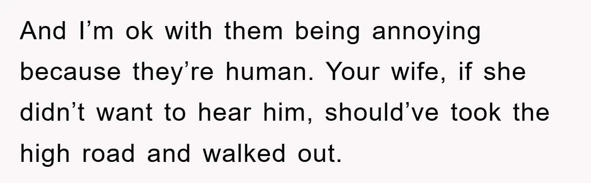 And I’m ok with them being annoying because they’re human. Your wife, if she didn’t want to hear him, should’ve took the high road and walked out.