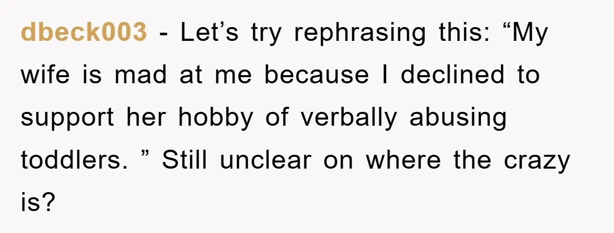 dbeck003 − Let’s try rephrasing this: “My wife is mad at me because I declined to support her hobby of verbally abusing toddlers. ” Still unclear on where the crazy...