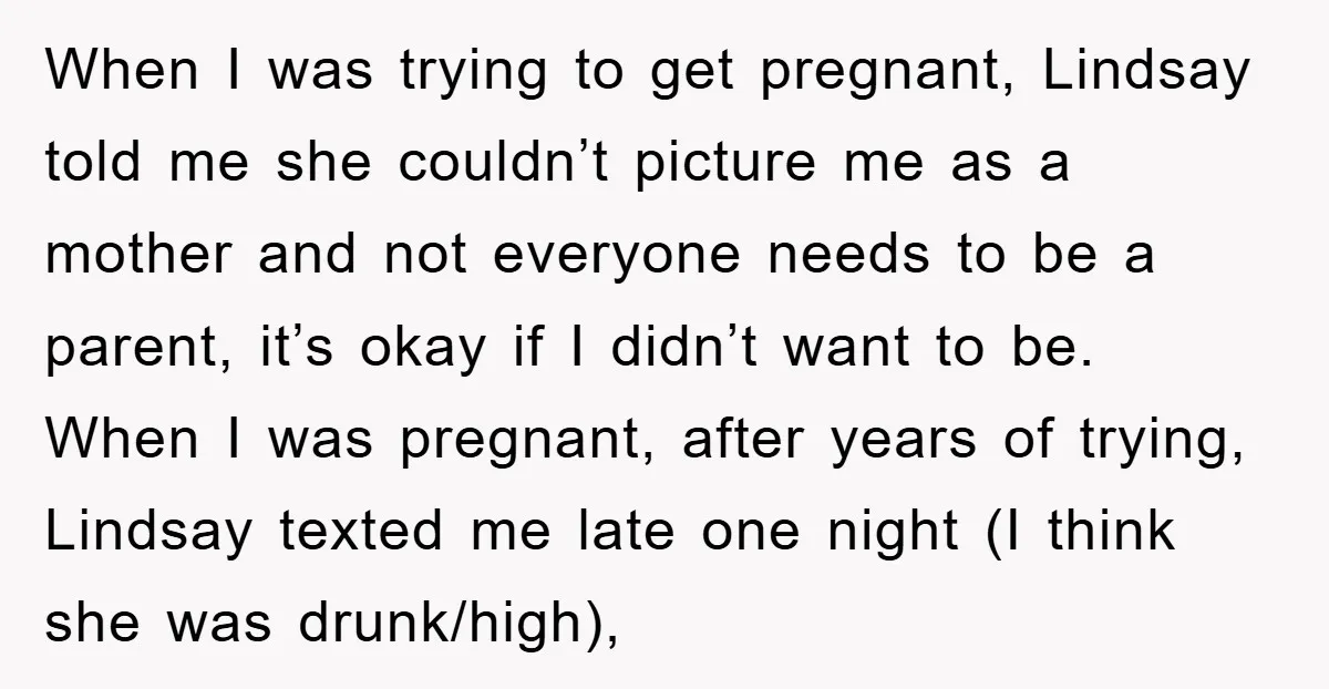 When I was trying to get pregnant, Lindsay told me she couldn’t picture me as a mother and not everyone needs to be a parent, it’s okay if I didn’t...