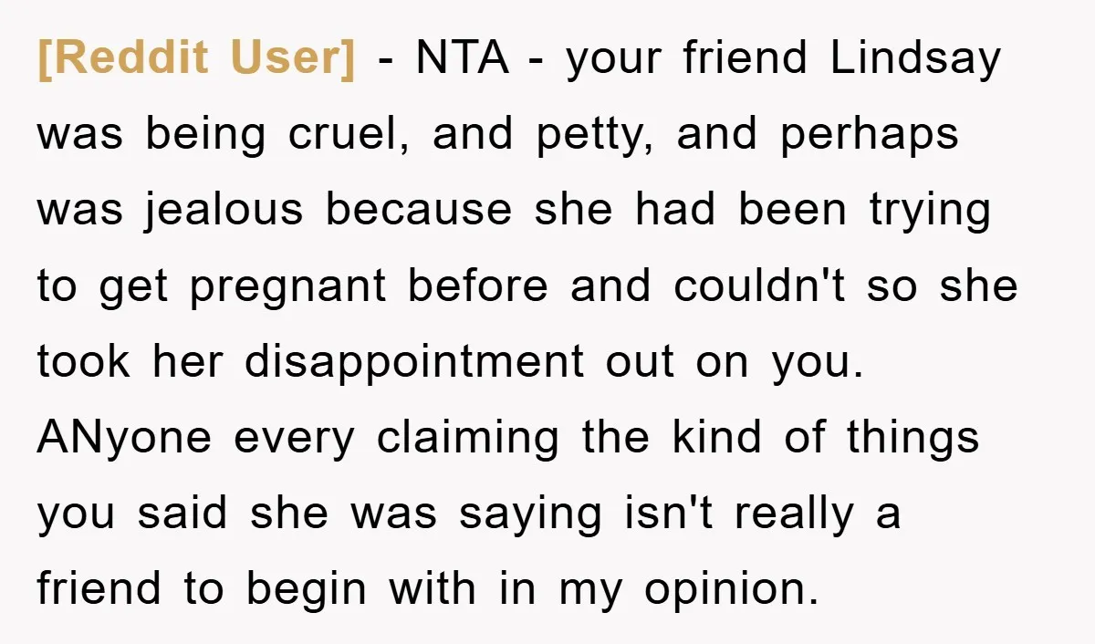 [Reddit User] − NTA - your friend Lindsay was being cruel, and petty, and perhaps was jealous because she had been trying to get pregnant before and couldn't so she...