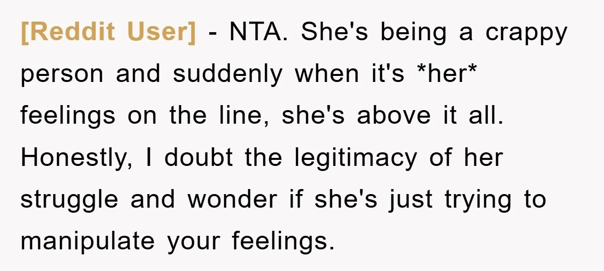 [Reddit User] − NTA. She's being a crappy person and suddenly when it's *her* feelings on the line, she's above it all. Honestly, I doubt the legitimacy of her struggle...