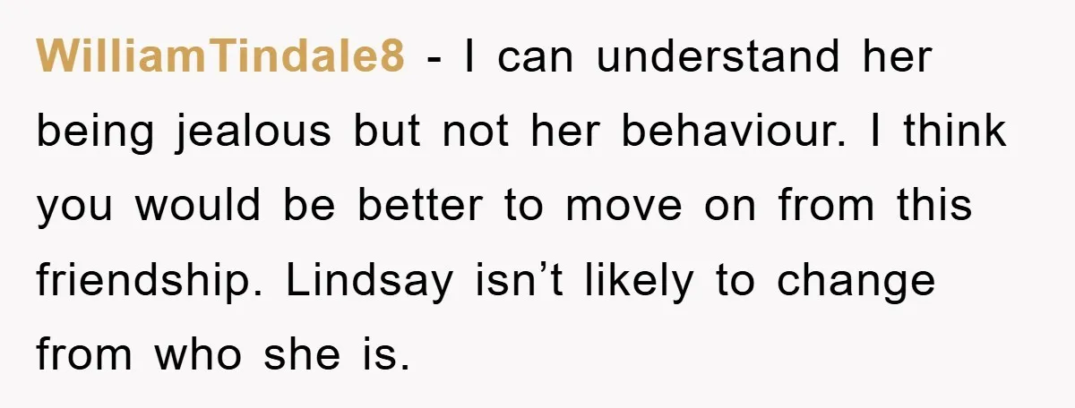 WilliamTindale8 − I can understand her being jealous but not her behaviour. I think you would be better to move on from this friendship. Lindsay isn’t likely to change from...