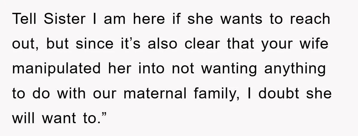 Tell Sister I am here if she wants to reach out, but since it’s also clear that your wife manipulated her into not wanting anything to do with our maternal...