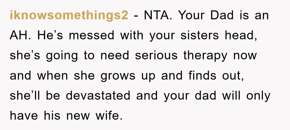 iknowsomethings2 − NTA. Your Dad is an AH. He’s messed with your sisters head, she’s going to need serious therapy now and when she grows up and finds out, she’ll...