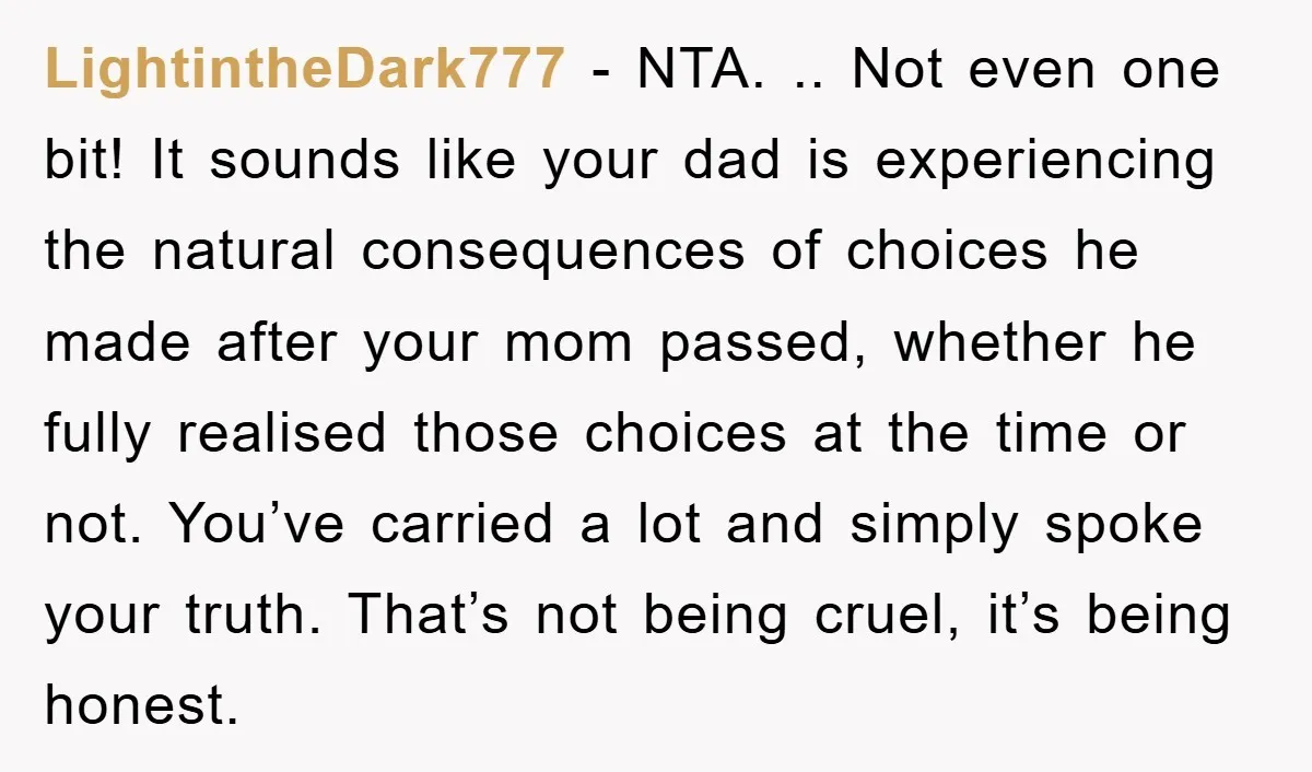 LightintheDark777 − NTA. .. Not even one bit! It sounds like your dad is experiencing the natural consequences of choices he made after your mom passed, whether he fully realised...