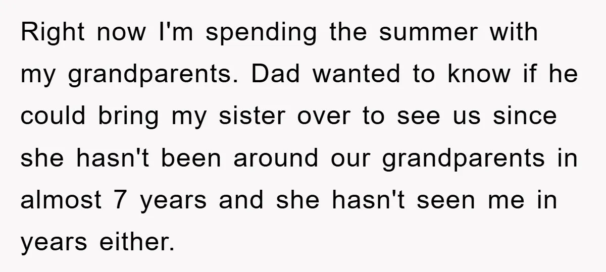 Right now I'm spending the summer with my grandparents. Dad wanted to know if he could bring my sister over to see us since she hasn't been around our grandparents...