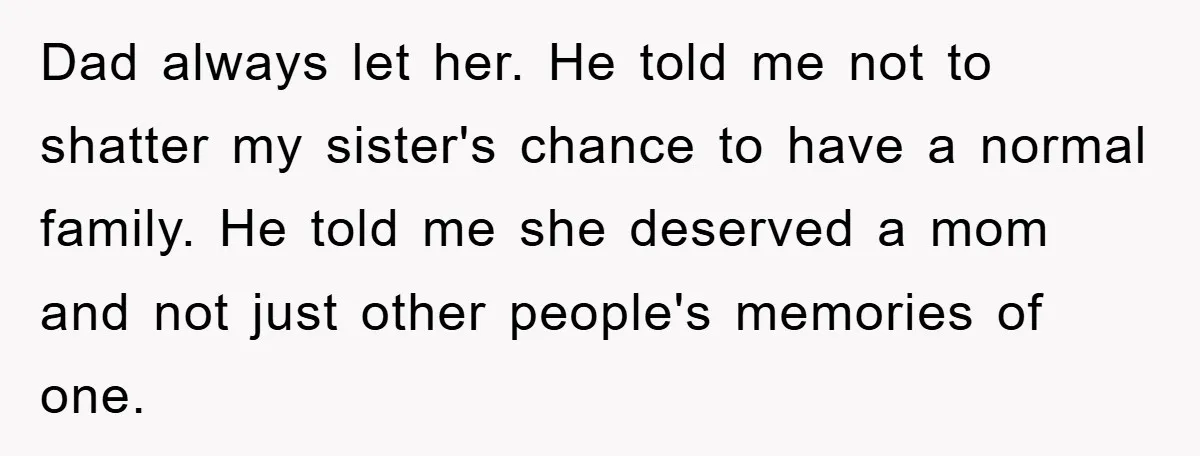 Dad always let her. He told me not to shatter my sister's chance to have a normal family. He told me she deserved a mom and not just other people's...