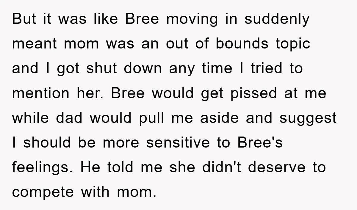 But it was like Bree moving in suddenly meant mom was an out of bounds topic and I got shut down any time I tried to mention her. Bree would...