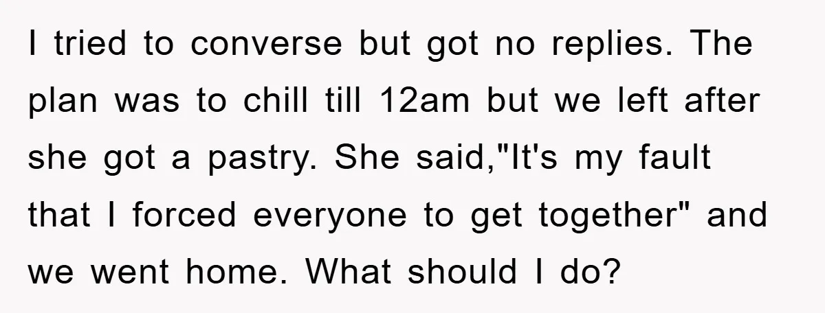 I tried to converse but got no replies. The plan was to chill till 12am but we left after she got a pastry. She said,"It's my fault that I forced...