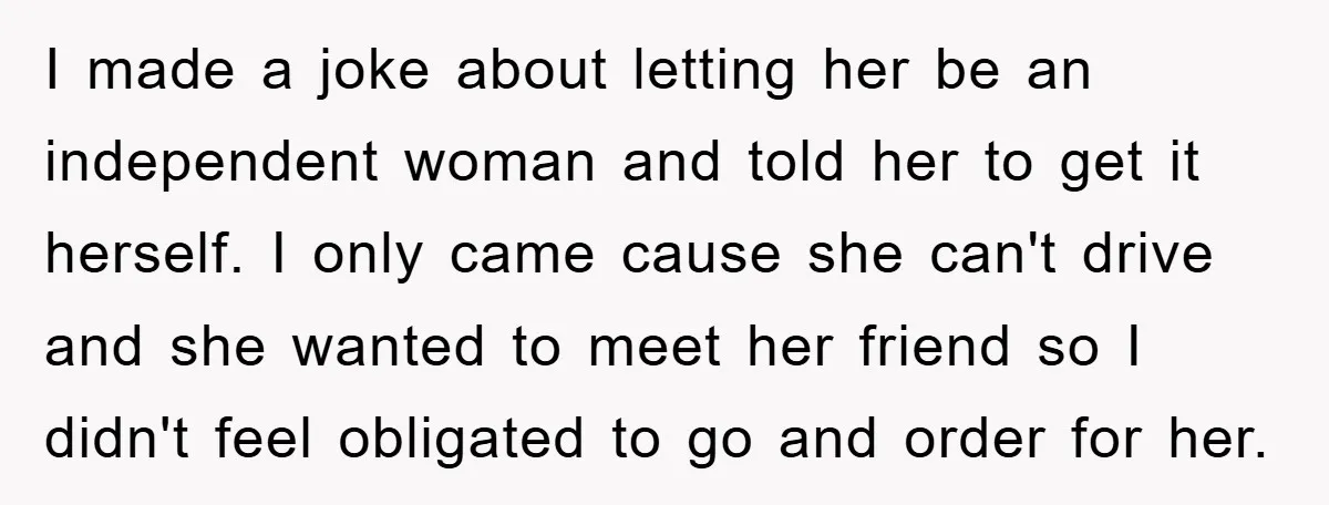 I made a joke about letting her be an independent woman and told her to get it herself. I only came cause she can't drive and she wanted to meet...