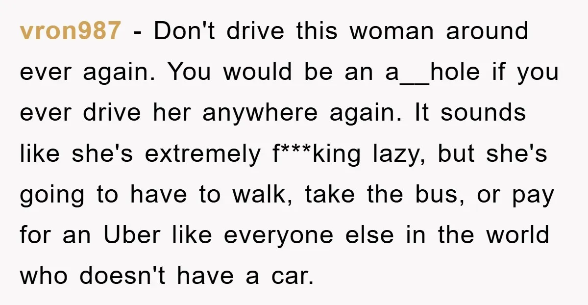 vron987 − Don't drive this woman around ever again. You would be an a__hole if you ever drive her anywhere again. It sounds like she's extremely f***king lazy, but she's...