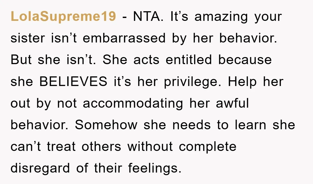 LolaSupreme19 − NTA. It’s amazing your sister isn’t embarrassed by her behavior. But she isn’t. She acts entitled because she BELIEVES it’s her privilege. Help her out by not accommodating...