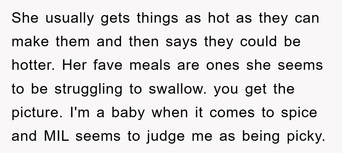 She usually gets things as hot as they can make them and then says they could be hotter. Her fave meals are ones she seems to be struggling to swallow....