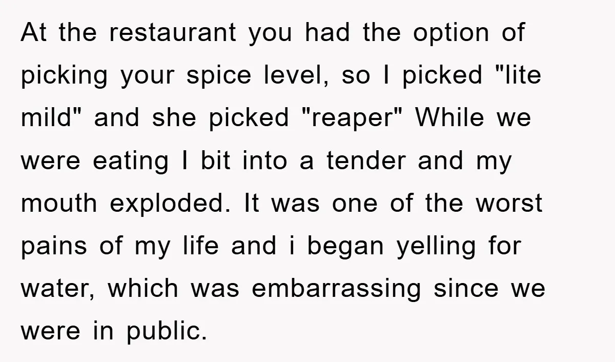 At the restaurant you had the option of picking your spice level, so I picked "lite mild" and she picked "reaper" While we were eating I bit into a tender...