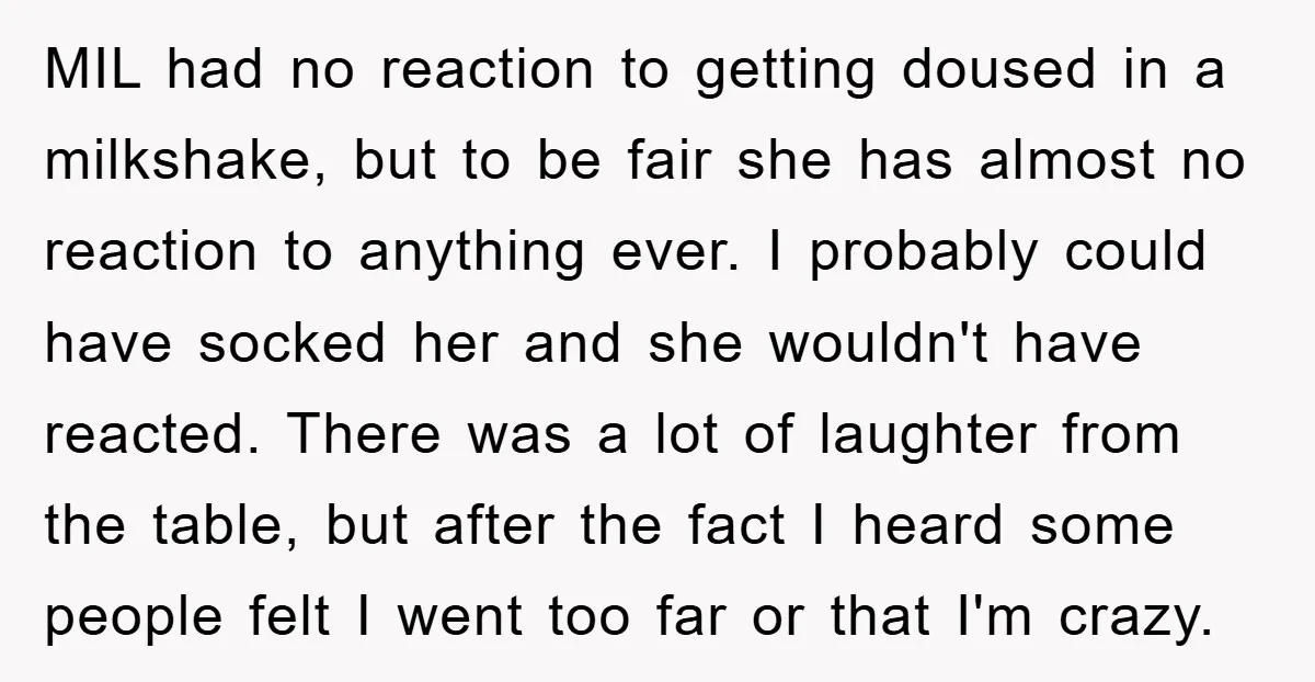 MIL had no reaction to getting doused in a milkshake, but to be fair she has almost no reaction to anything ever. I probably could have socked her and she...