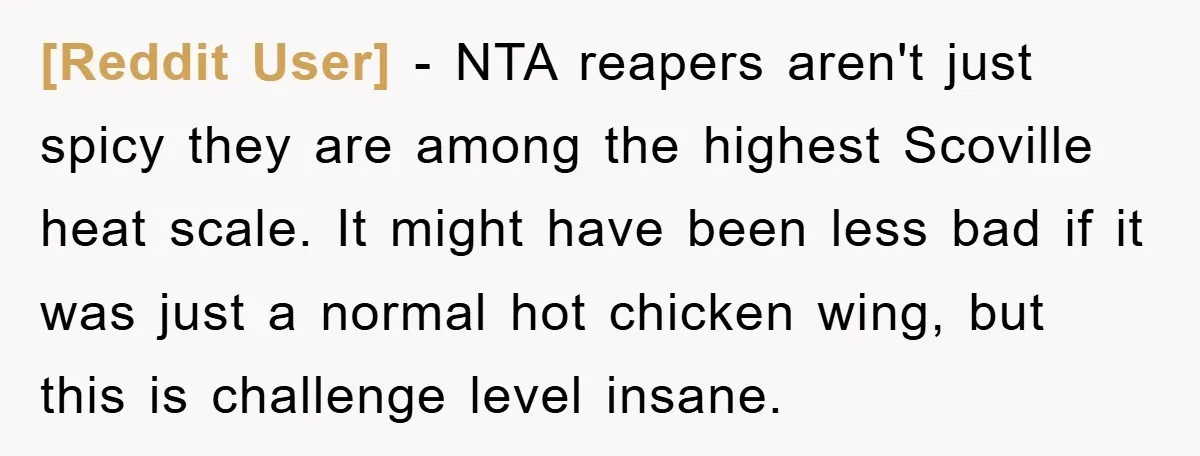 [Reddit User] − NTA reapers aren't just spicy they are among the highest Scoville heat scale. It might have been less bad if it was just a normal hot chicken...