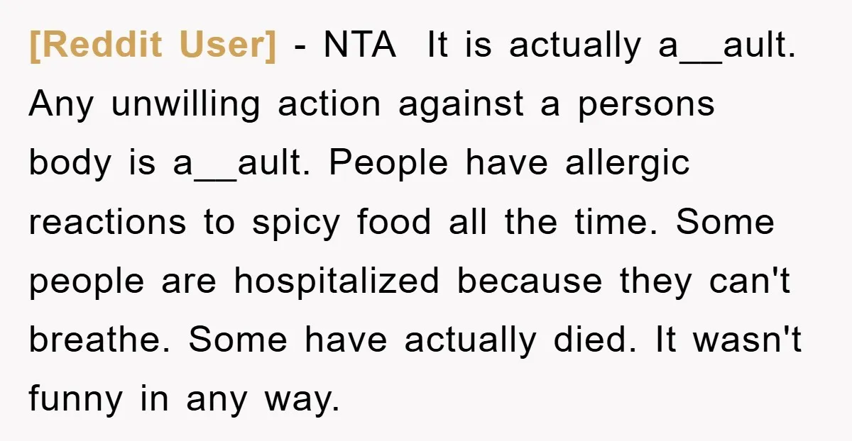 [Reddit User] − NTA It is actually a__ault. Any unwilling action against a persons body is a__ault. People have allergic reactions to spicy food all the time. Some people are...
