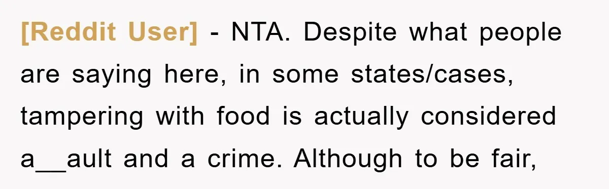 [Reddit User] − NTA. Despite what people are saying here, in some states/cases, tampering with food is actually considered a__ault and a crime. Although to be fair,