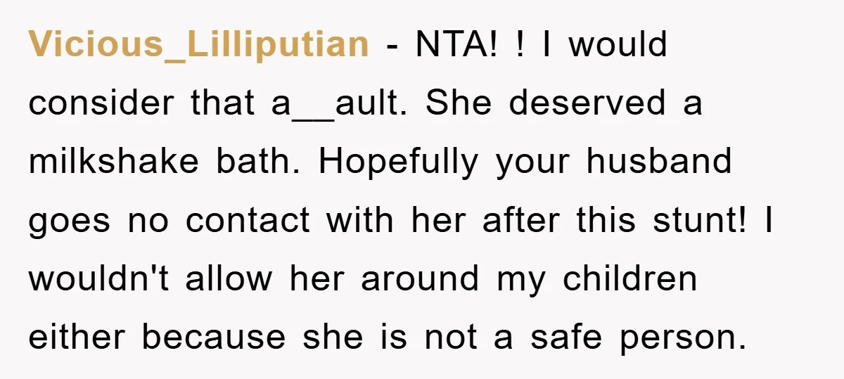 Vicious_Lilliputian − NTA! ! I would consider that a__ault. She deserved a milkshake bath. Hopefully your husband goes no contact with her after this stunt! I wouldn't allow her around...