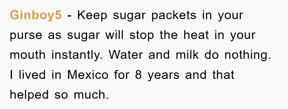 Ginboy5 − Keep sugar packets in your purse as sugar will stop the heat in your mouth instantly. Water and milk do nothing. I lived in Mexico for 8 years...