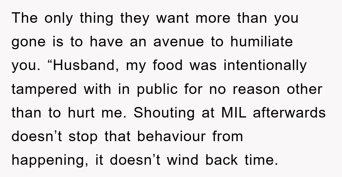The only thing they want more than you gone is to have an avenue to humiliate you. “Husband, my food was intentionally tampered with in public for no reason other...