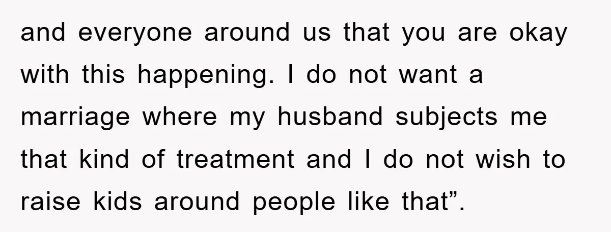 and everyone around us that you are okay with this happening. I do not want a marriage where my husband subjects me that kind of treatment and I do not...