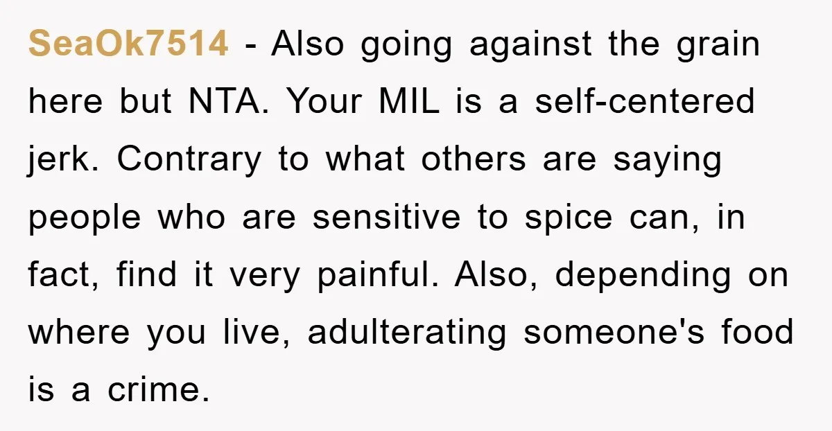 SeaOk7514 − Also going against the grain here but NTA. Your MIL is a self-centered jerk. Contrary to what others are saying people who are sensitive to spice can, in...