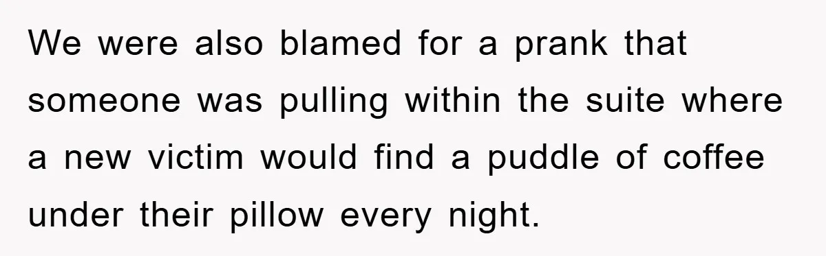 We were also blamed for a prank that someone was pulling within the suite where a new victim would find a puddle of coffee under their pillow every night.