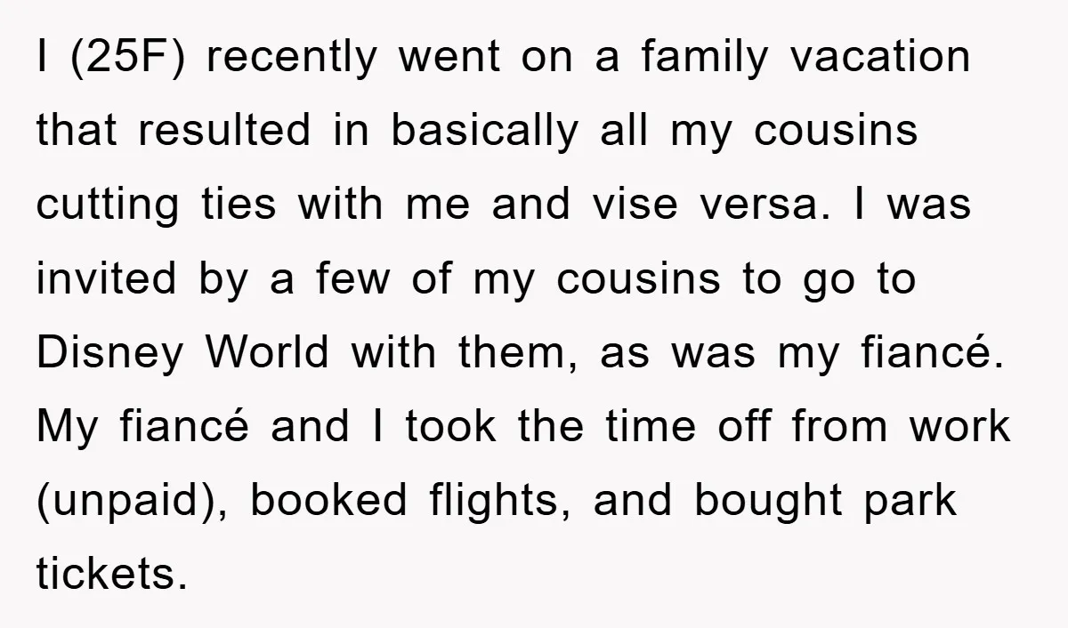 I (25F) recently went on a family vacation that resulted in basically all my cousins cutting ties with me and vise versa. I was invited by a few of my...