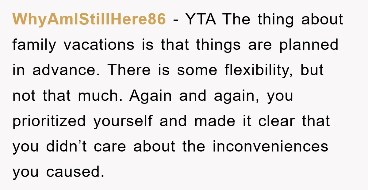 WhyAmIStillHere86 − YTA The thing about family vacations is that things are planned in advance. There is some flexibility, but not that much. Again and again, you prioritized yourself and...